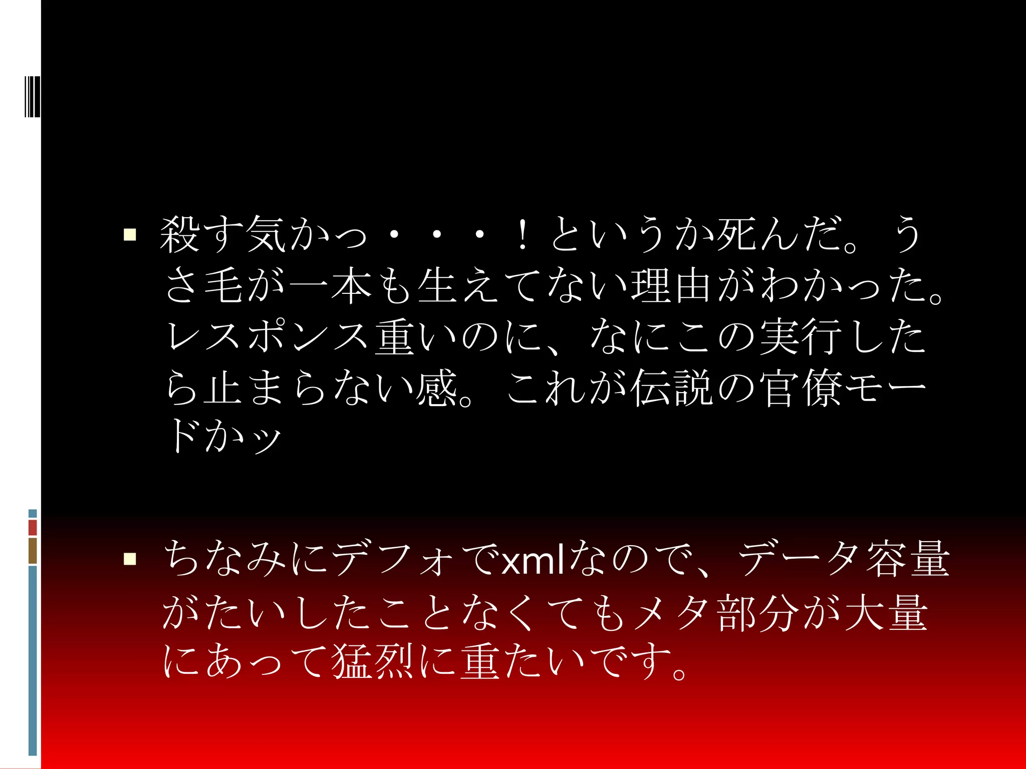  殺す気かっ・・・！というか死んだ。う
さ毛が一本も生えてない理由がわかった。
レスポンス重いのに、なにこの実行した
ら止まらない感。これが伝説の官僚モー
ドかッ
 ちなみにデフォでxmlなので、データ容量
がたいしたことなくてもメタ部分が大量
にあって猛烈に重たいです。
 