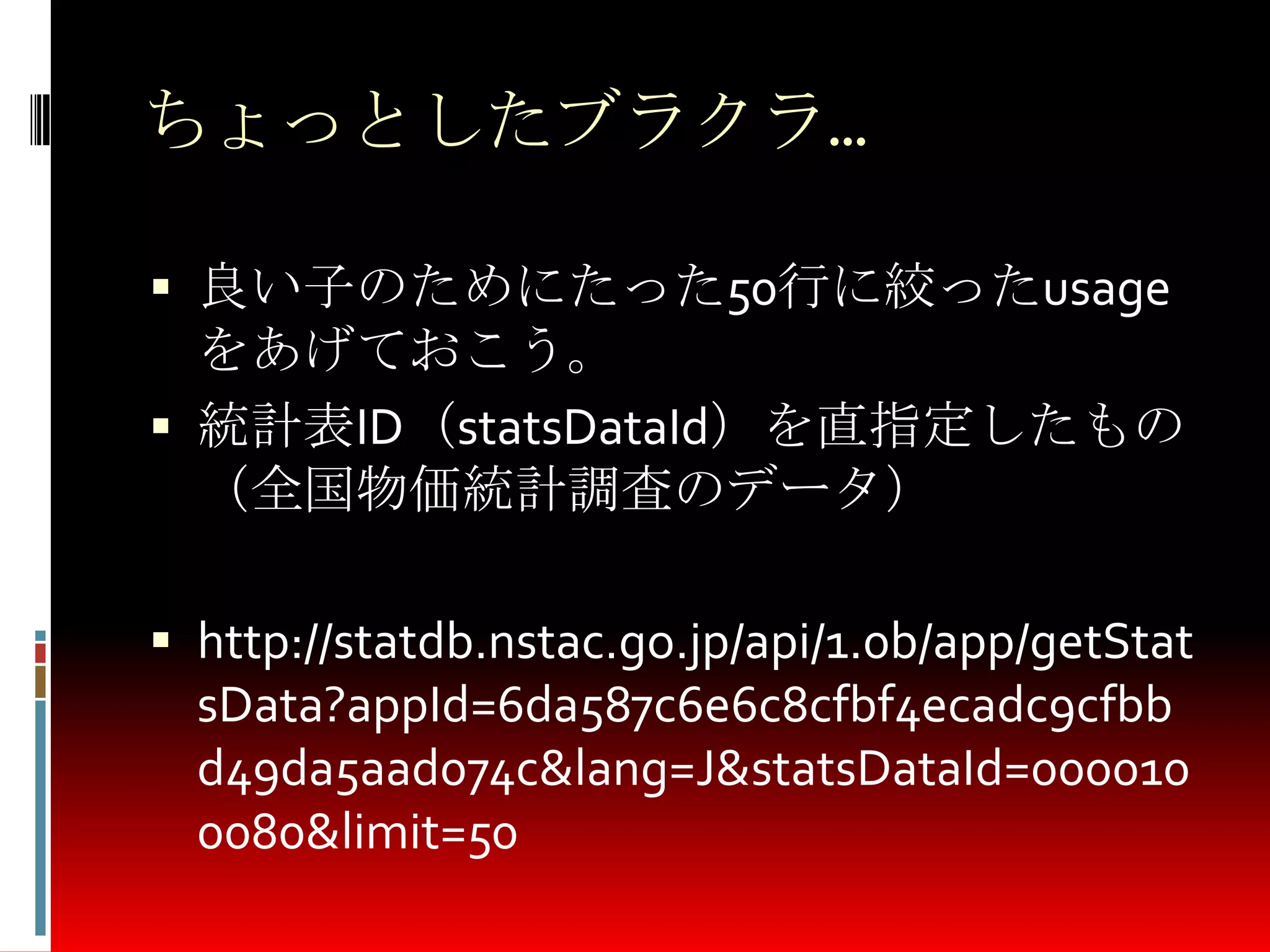 ちょっとしたブラクラ…
 良い子のためにたった50行に絞ったusage
をあげておこう。
 統計表ID（statsDataId）を直指定したもの
（全国物価統計調査のデータ）
 http://statdb.nstac.go.jp/api/1.0b/app/getStat
sData?appId=6da587c6e6c8cfbf4ecadc9cfbb
d49da5aad074c&lang=J&statsDataId=000010
0080&limit=50
 