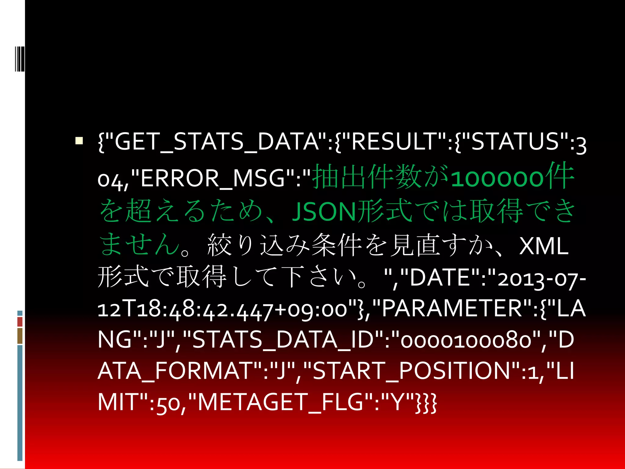 {"GET_STATS_DATA":{"RESULT":{"STATUS":3
04,"ERROR_MSG":"抽出件数が100000件
を超えるため、JSON形式では取得でき
ません。絞り込み条件を見直すか、XML
形式で取得して下さい。","DATE":"2013-07-
12T18:48:42.447+09:00"},"PARAMETER":{"LA
NG":"J","STATS_DATA_ID":"0000100080","D
ATA_FORMAT":"J","START_POSITION":1,"LI
MIT":50,"METAGET_FLG":"Y"}}}
 