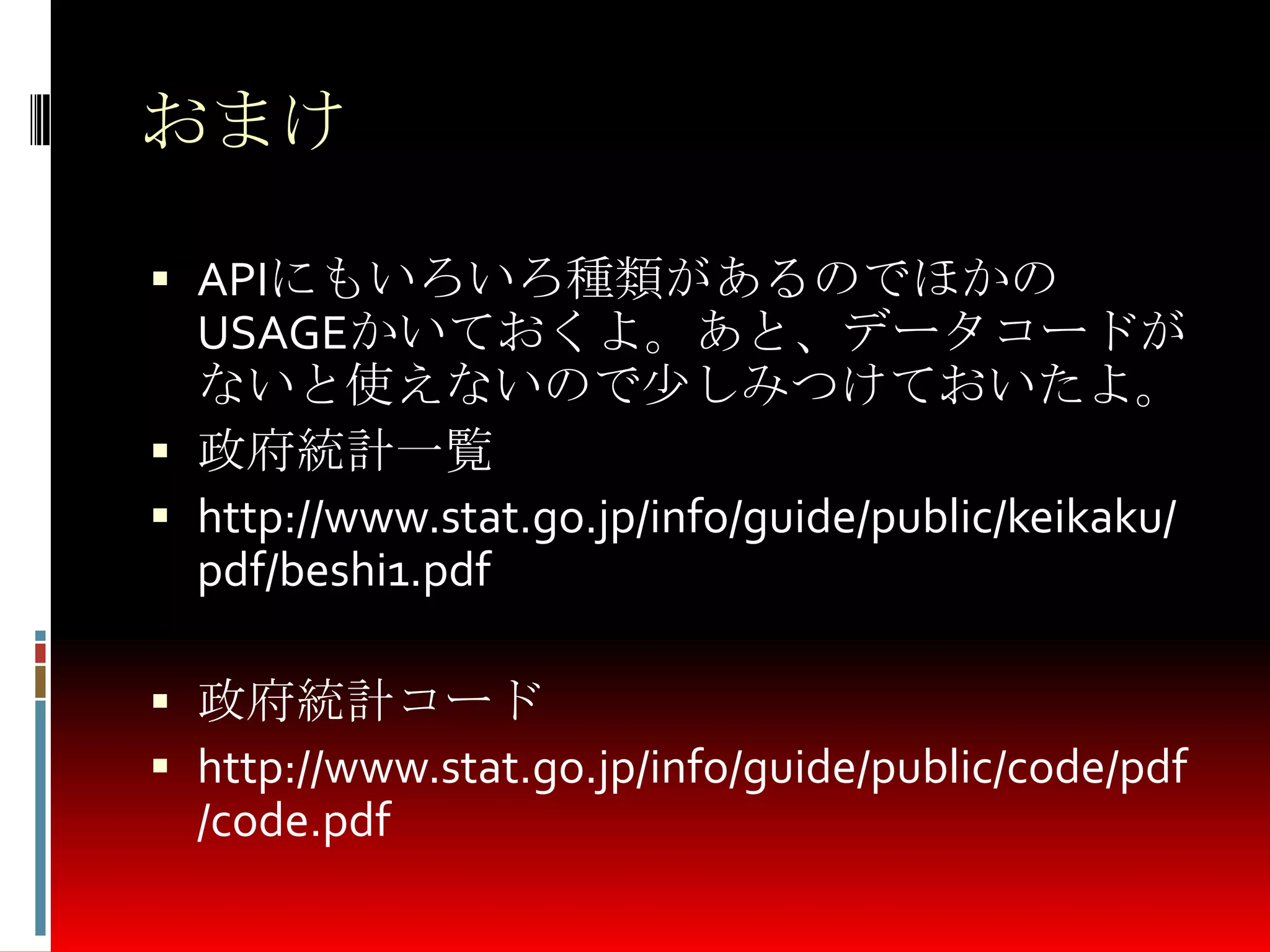 おまけ
 APIにもいろいろ種類があるのでほかの
USAGEかいておくよ。あと、データコードが
ないと使えないので少しみつけておいたよ。
 政府統計一覧
 http://www.stat.go.jp/info/guide/public/keikaku/
pdf/beshi1.pdf
 政府統計コード
 http://www.stat.go.jp/info/guide/public/code/pdf
/code.pdf
 