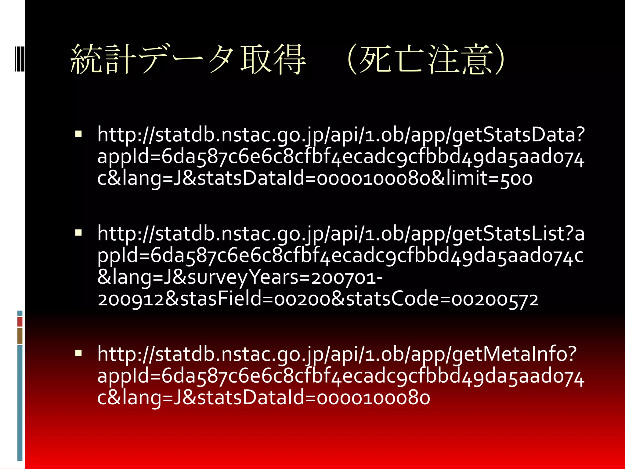 統計データ取得 （死亡注意）
 http://statdb.nstac.go.jp/api/1.0b/app/getStatsData?
appId=6da587c6e6c8cfbf4ecadc9cfbbd49da5aad074
c&lang=J&statsDataId=0000100080&limit=500
 http://statdb.nstac.go.jp/api/1.0b/app/getStatsList?a
ppId=6da587c6e6c8cfbf4ecadc9cfbbd49da5aad074c
&lang=J&surveyYears=200701-
200912&stasField=00200&statsCode=00200572
 http://statdb.nstac.go.jp/api/1.0b/app/getMetaInfo?
appId=6da587c6e6c8cfbf4ecadc9cfbbd49da5aad074
c&lang=J&statsDataId=0000100080
 