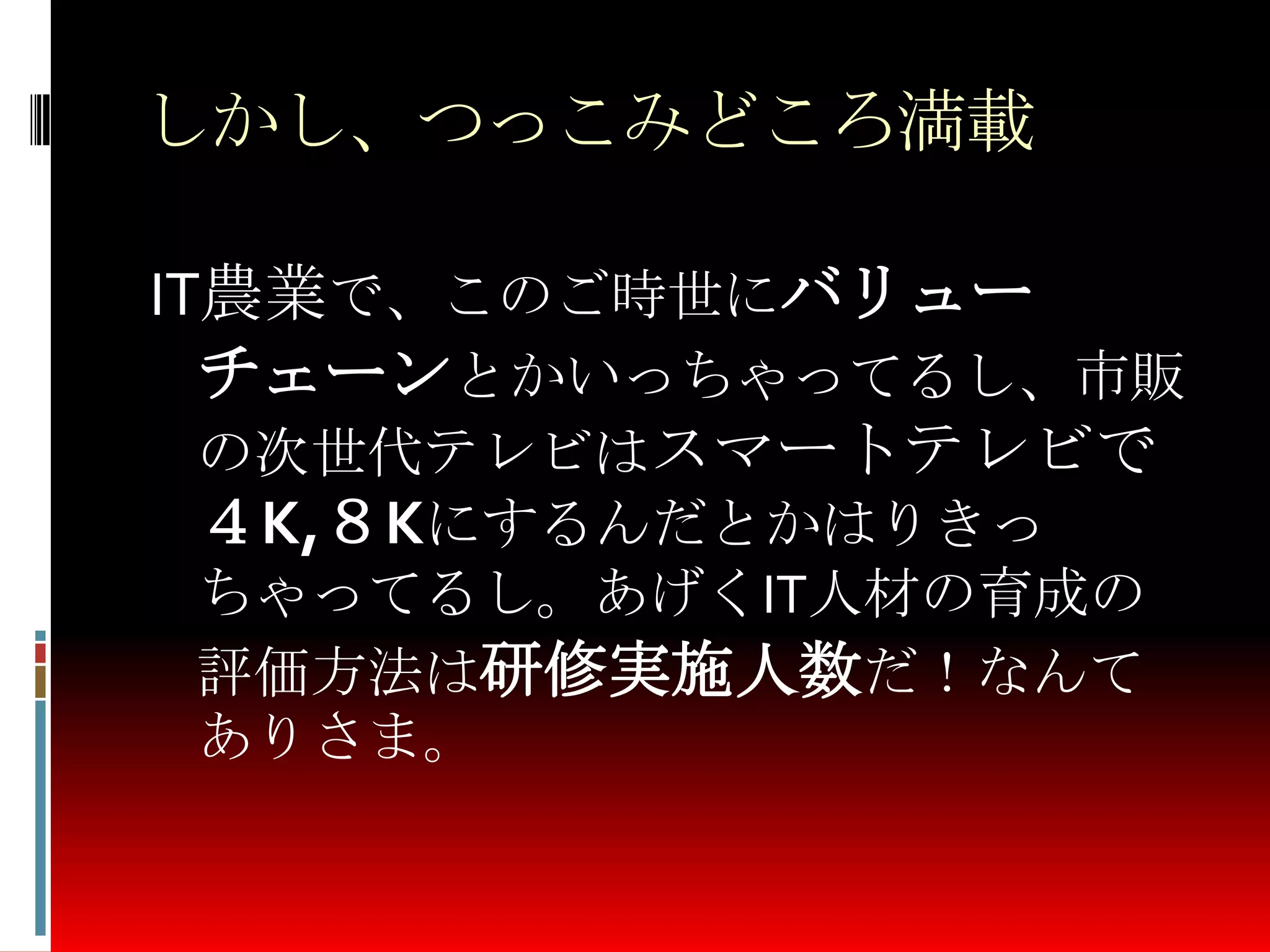しかし、つっこみどころ満載
IT農業で、このご時世にバリュー
チェーンとかいっちゃってるし、市販
の次世代テレビはスマートテレビで
４K,８Kにするんだとかはりきっ
ちゃってるし。あげくIT人材の育成の
評価方法は研修実施人数だ！なんて
ありさま。
 