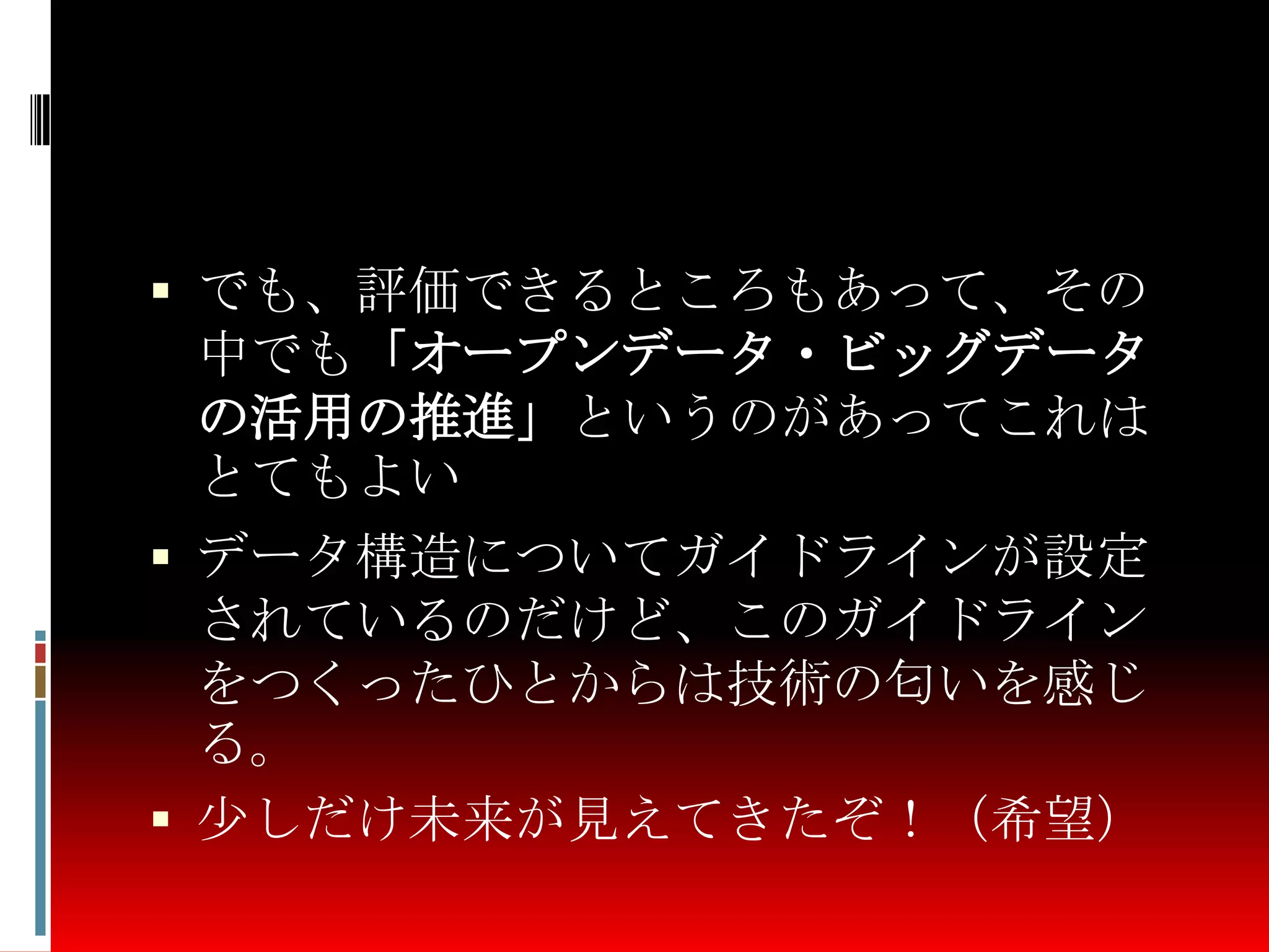  でも、評価できるところもあって、その
中でも「オープンデータ・ビッグデータ
の活用の推進」というのがあってこれは
とてもよい
 データ構造についてガイドラインが設定
されているのだけど、このガイドライン
をつくったひとからは技術の匂いを感じ
る。
 少しだけ未来が見えてきたぞ！（希望）
 