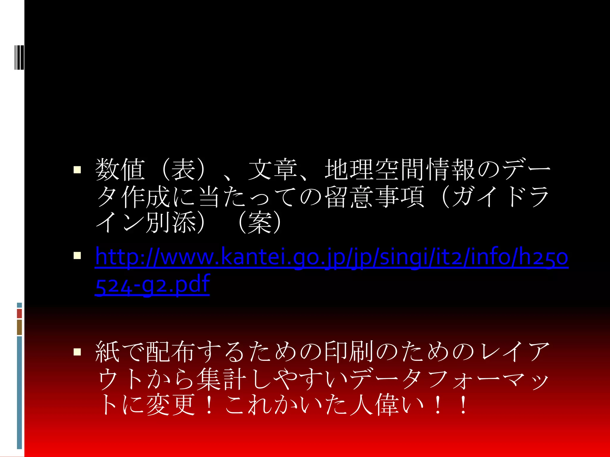  数値（表）、文章、地理空間情報のデー
タ作成に当たっての留意事項（ガイドラ
イン別添）（案）
 http://www.kantei.go.jp/jp/singi/it2/info/h250
524-g2.pdf
 紙で配布するための印刷のためのレイア
ウトから集計しやすいデータフォーマッ
トに変更！これかいた人偉い！！
 
