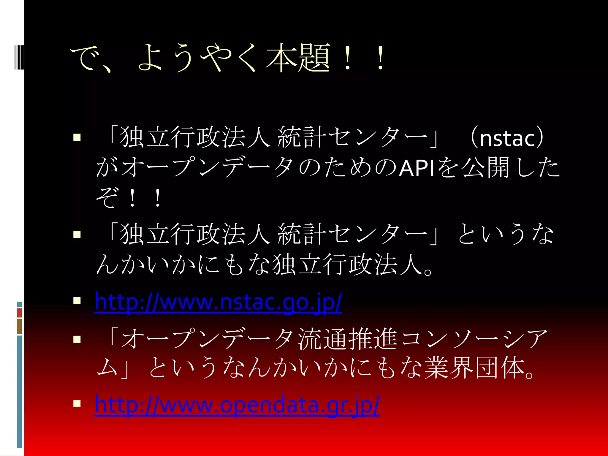 で、ようやく本題！！
 「独立行政法人 統計センター」（nstac）
がオープンデータのためのAPIを公開した
ぞ！！
 「独立行政法人 統計センター」というな
んかいかにもな独立行政法人。
 http://www.nstac.go.jp/
 「オープンデータ流通推進コンソーシア
ム」というなんかいかにもな業界団体。
 http://www.opendata.gr.jp/
 