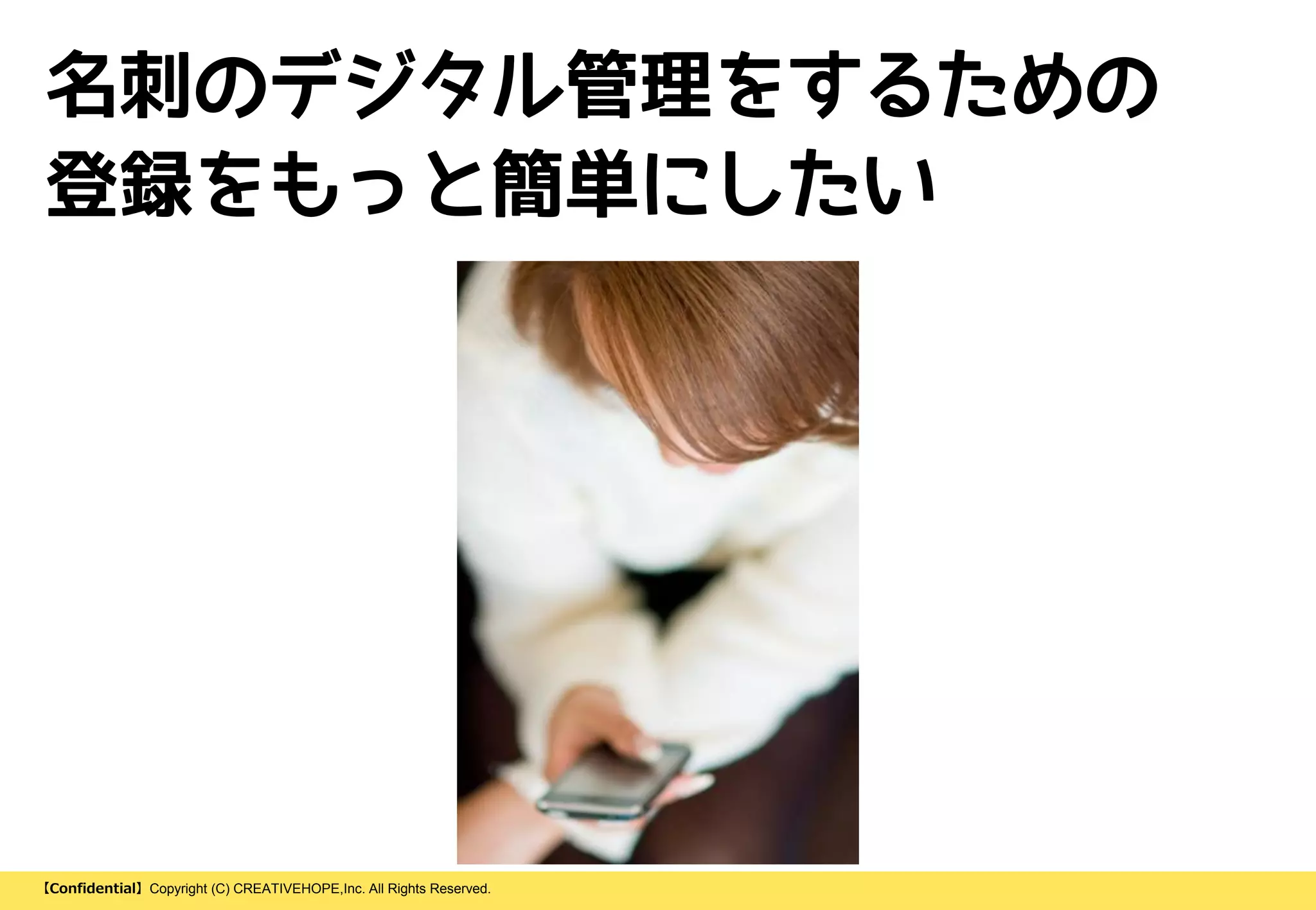 【Confidential】Copyright (C) CREATIVEHOPE,Inc. All Rights Reserved.
名刺のデジタル管理をするための
登録をもっと簡単にしたい
 