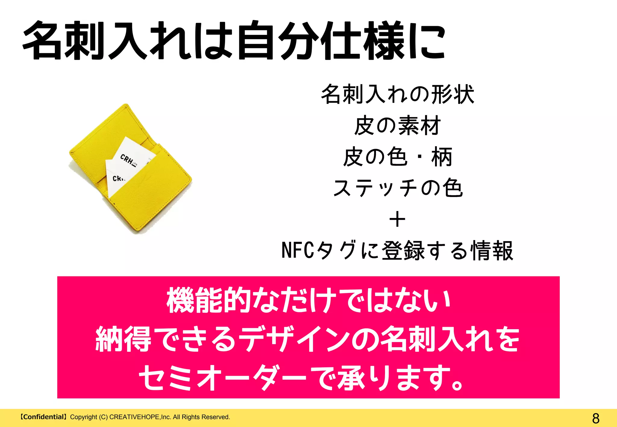 8【Confidential】Copyright (C) CREATIVEHOPE,Inc. All Rights Reserved.
名刺入れは自分仕様に
機能的なだけではない
納得できるデザインの名刺入れを
セミオーダーで承ります。
 