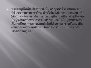  พระยาอุปกิตศิลปสาร หรือ นิ่ม กาญจนาชีวะ เป็นนักเขียน
ผู้เชี่ยวชำญทำงภำษำไทย ท่ำนใช้นำมปำกกำหลำยนำม ที่
รู้จักกันแพร่หลำย คือ "อ.น.ก.", "อุนิกำ", "อนึก คำชูชีพ" และ
เป็นผู้ริเริ่มคำทักทำยคำว่ำ "สวัสดี" และยังเป็นผู้อุทิศร่ำงกำย
เพื่อกำรศึกษำทำงกำรแพทย์หรือที่เรียกว่ำอำจำรย์.ใหญ่ เป็น
ท่ำนแรกของประเทศไทย โดยกล่ำวว่ำ "ฉันเป็นครู ตำย
แล้วขอเป็นครูต่อไป"
 