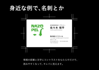 株式会社 ナゾペール
〒151-0053 東京都渋谷区代々木2-XX-Y
TEL 03 6300 0779
新規事業開発部 デザイナー
佐々木 恒平
kouhei.sasaki@nazopel.jp
FAX 03 6300 0556
景虎ビル 40F
http://nazopel.jp/
NAZO
PEL
身近な例で、名刺とか
情報の距離と文字にコントラストをもたらすだけで、
読みやすくなって、キレイに見えます。
株式会社 ナゾペール
〒151-0053 東京都渋谷区代々木2-XX-Y
TEL 03 6300 0779
新規事業開発部 デザイナー
佐々木 恒平
kouhei.sasaki@nazopel.jp
FAX 03 6300 0556
景虎ビル 40F
http://nazopel.jp/
NAZO
PEL
 