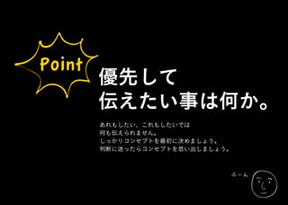 ふーん
Point
優先して
伝えたい事は何か。
あれもしたい、これもしたいでは
何も伝えられません。
しっかりコンセプトを最初に決めましょう。
判断に迷ったらコンセプトを思い出しましょう。
 