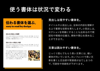 使う書体は状況で変わる
伝わる書体を選ぶ。
easy to read by design
デザインは私たちが作る全てのものの中にあるが、それは工芸、科学、物語、プロバガンダ、
及び哲学のミックスの間に存在する。グッドデザイン イズ グッドビジネス。デザインの基
本的な役割は、問題の解決者であるということ。
タイトルや小見出しは、全体の内容を理解す
る上で重要な役割を果たします。小見出しは、
セクションを明確にすることも出来るので視
認性や情報の伝播力、興味や関心を高めるこ
とができます。
伝わる小見出しの秘密
デザインは私たちが作る全てのものの中にあるが、それは工芸、科学、物語、プロバガンダ、
及び哲学のミックスの間に存在する。グッドデザイン イズ グッドビジネス。デザインの基
本的な役割は、問題の解決者であるということ。
デザインは私たちが作る全てのものの中にあるが、それは
工芸、科学、物語、プロバガンダ、及び哲学のミックスの
間に存在する。デザインは私たちが作る全てのものの中に
あるが、それは工芸、科学、物語、プロバガンダ、及び哲
学のミックスの間に存在する。デザインは私たちが作る全
てのものの中にあるが、それは工芸、科学、物語、プロバ
ガンダ、及び哲学のミックスの間に存在する。
見出しは見やすい書体を。
じっくり読んでもらう長い文章には、細い
書体が向いています。太いフォントで長い文
章を書くと圧迫感や緊張感が出てしまうの
で、可読性や持続性が下がります。
文章は読みやすい書体を。
 