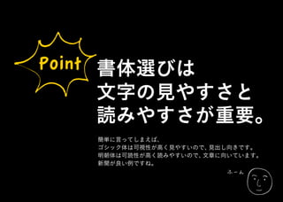 ふーん
Point 書体選びは
文字の見やすさと
読みやすさが重要。
簡単に言ってしまえば、
ゴシック体は可視性が高く見やすいので、見出し向きです。
明朝体は可読性が高く読みやすいので、文章に向いています。
新聞が良い例ですね。
 