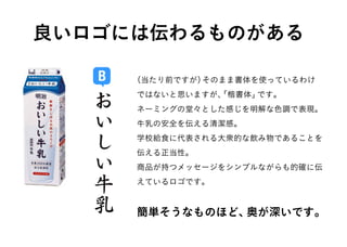 B
ネーミングの堂々とした感じを明解な色調で表現。
牛乳の安全を伝える清潔感。
学校給食に代表される大衆的な飲み物であることを
伝える正当性。
商品が持つメッセージをシンプルながらも的確に伝
えているロゴです。
（当たり前ですが）そのまま書体を使っているわけ
ではないと思いますが、「楷書体」です。
良いロゴには伝わるものがある
簡単そうなものほど、奥が深いです。
 