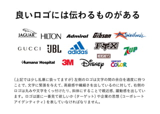（上記では少し乱暴に扱ってますが）左側のロゴは文字の間の余白を適度に持つ
ことで、文字に緊張を与えて、高級感や繊細さを出しているのに対して、右側の
ロゴは丸みや文字をくっ付けたり、斜体にすることで親近感、躍動感を出してい
ます。ロゴは誰に一番見て欲しいか（ターゲット）や企業の思想（コーポレート
アイデンティティ）を表していなければなりません。
良いロゴには伝わるものがある
 