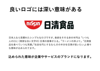 日本人なら見慣れたシンプルなロゴですが、食欲をそそる赤の半円は「いつも
人の口に（清潔な白い文字の）日清の食事が入る」「ラーメンの丼ぶり」「日清食
品を食べていつも笑顔」「社会を円とするなら、その半分を日清が担いたい」と様々
な意味が込められてます。
良いロゴには深い意味がある
込められた意味が企業やサービスのブランドになります。
 