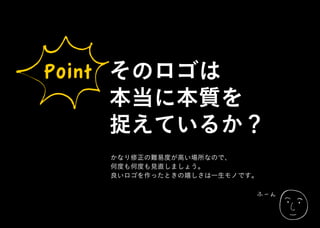ふーん
Point そのロゴは
本当に本質を
捉えているか？
かなり修正の難易度が高い場所なので、
何度も何度も見直しましょう。
良いロゴを作ったときの嬉しさは一生モノです。
 
