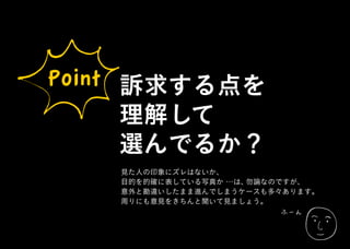 ふーん
Point 訴求する点を
理解して
選んでるか？
見た人の印象にズレはないか、
目的を的確に表している写真か …は、勿論なのですが、
意外と勘違いしたまま進んでしまうケースも多々あります。
周りにも意見をきちんと聞いて見ましょう。
 