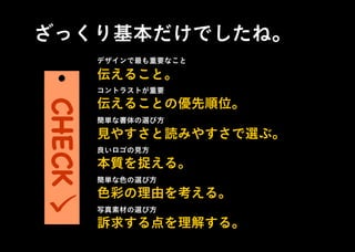 ざっくり基本だけでしたね。
デザインで最も重要なこと
コントラストが重要
簡単な書体の選び方
良いロゴの見方
簡単な色の選び方
写真素材の選び方
伝えること。
伝えることの優先順位。
見やすさと読みやすさで選ぶ。
本質を捉える。
色彩の理由を考える。
訴求する点を理解する。
CHECK
 