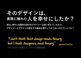 そのデザインは、
表現に触れた人を幸せにしたか？
実は、意外と本質的な部分をデザイナーは常に考えているので、
デザイナーとデザインの話をする機会を増やしてみてはいかがでしょうか ?
I don't think that design needs theory,
but I think designers need theory. Johanna Drucker
デザインにセオリーは必要ないが、デザイナーには理論が必要だ。
 