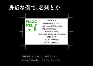 身近な例で、名刺とか
情報を置いただけだと、強弱がなく、
どこから読めばいいのか分かりません。
株式会社 ナゾペール
〒151-0053 東京都渋谷区代々木2-XX-Y
TEL 03 6300 0779
新規事業開発部 デザイナー
佐々木 恒平
kouhei.sasaki@nazopel.jp
FAX 03 6300 0556
景虎ビル 40F
http://nazopel.jp/
NAZO
PEL
株式会社 ナゾペール
〒151-0053 東京都渋谷区代々木2-XX-Y
TEL 03 6300 0779
新規事業開発部 デザイナー
佐々木 恒平
kouhei.sasaki@nazopel.jp
FAX 03 6300 0556
景虎ビル 40F
http://nazopel.jp/
NAZO
PEL
 