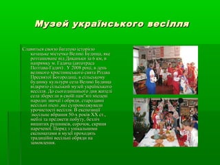 Музей українського весілляМузей українського весілля
Славиться своєю багатою історієюСлавиться своєю багатою історією
козацьке містечко Великі Будища, якекозацьке містечко Великі Будища, яке
розташоване від Диканьки за 6 км, врозташоване від Диканьки за 6 км, в
напрямку м. Гадяча (автотрасанапрямку м. Гадяча (автотраса
Полтава-Гадяч) . У 2008 році, в деньПолтава-Гадяч) . У 2008 році, в день
великого християнського свята Різдвавеликого християнського свята Різдва
Пресвятої Богородиці, в сільськомуПресвятої Богородиці, в сільському
будинку культури села Великі Будищабудинку культури села Великі Будища
відкрито сільський музей українськоговідкрито сільський музей українського
весілля. До сьогоднішнього дня жителівесілля. До сьогоднішнього дня жителі
села зберегли в своїй пам”яті місцевісела зберегли в своїй пам”яті місцеві
народні звичаї і обряди, стародавнінародні звичаї і обряди, стародавні
весільні пісні ,які супроводжуваливесільні пісні ,які супроводжували
урочистості весілля. В експозиціїурочистості весілля. В експозиції
:весільне вбрання 50-х років XX ст.,:весільне вбрання 50-х років XX ст.,
меблі та предмети побуту, безлічмеблі та предмети побуту, безліч
вишитих рушників, сорочок, скринявишитих рушників, сорочок, скриня
нареченої. Поряд з унікальниминареченої. Поряд з унікальними
експонатами в музеї проходятьекспонатами в музеї проходять
традиційні весільні обряди натрадиційні весільні обряди на
замовлення.замовлення.
 