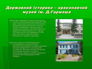 Державний історико – краєзнавчийДержавний історико – краєзнавчий
музей ім. Д.Гармашамузей ім. Д.Гармаша
Диканський державний історико-краєзнавчийДиканський державний історико-краєзнавчий
музей ім. Д.М.Гармаша був створений 1959музей ім. Д.М.Гармаша був створений 1959
року з ініціативи педагогічного колективуроку з ініціативи педагогічного колективу
Диканської середньої школи та учителяДиканської середньої школи та учителя
історії Т.А.Перцюка і спочатку діяв наісторії Т.А.Перцюка і спочатку діяв на
громадських засадах, 1967 року йому булогромадських засадах, 1967 року йому було
присвоєно звання народного, а з грудняприсвоєно звання народного, а з грудня
1978 року музей став державним. З 19991978 року музей став державним. З 1999
року заслужено носить ім’я свогороку заслужено носить ім’я свого
будівничого і першого директора.будівничого і першого директора.
Картинна галерея ім. М.К.Башкирцевої –Картинна галерея ім. М.К.Башкирцевої –
художній відділ музею, в 9 залаххудожній відділ музею, в 9 залах
експонуються мистецькі витвори переважноекспонуються мистецькі витвори переважно
місцевих професійних і самодіяльнихмісцевих професійних і самодіяльних
художників. Два зали експозиції відведеніхудожників. Два зали експозиції відведені
гоголівській тематиці і стільки ж –гоголівській тематиці і стільки ж –
висвітленню творчого доробку знаменитоївисвітленню творчого доробку знаменитої
землячки М.К. Башкирцевої (1858-землячки М.К. Башкирцевої (1858-
1884р.р.).1884р.р.).
 