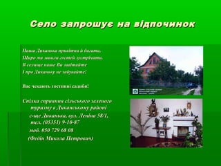 Село запрошує на відпочинокСело запрошує на відпочинок
Наша Диканька привітна й багата,Наша Диканька привітна й багата,
Щиро ми звикли гостей зустрічати.Щиро ми звикли гостей зустрічати.
В селище наше Ви завітайтеВ селище наше Ви завітайте
І про Диканьку не забувайте!І про Диканьку не забувайте!
Вас чекають гостинні садиби!Вас чекають гостинні садиби!
Спілка сприяння сільського зеленогоСпілка сприяння сільського зеленого
туризму в Диканському районітуризму в Диканському районі
с-ще Диканька, вул. Леніна 58/1,с-ще Диканька, вул. Леніна 58/1,
тел. (05351) 9-10-87тел. (05351) 9-10-87
моб. 050 729 68 08моб. 050 729 68 08
(Федін Микола Петрович)(Федін Микола Петрович)
 