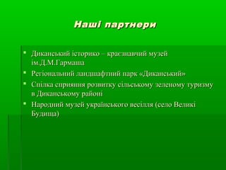Наші партнериНаші партнери
 Диканський історико – краєзнавчий музейДиканський історико – краєзнавчий музей
ім.Д.М.Гармашаім.Д.М.Гармаша
 Регіональний ландшафтний парк «Диканський»Регіональний ландшафтний парк «Диканський»
 Спілка сприяння розвитку сільському зеленому туризмуСпілка сприяння розвитку сільському зеленому туризму
в Диканському районів Диканському районі
 Народний музей українського весілля (село ВеликіНародний музей українського весілля (село Великі
Будища)Будища)
 