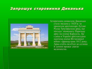 Запрошує старовинна ДиканькаЗапрошує старовинна Диканька
Історичним символом ДиканькиІсторичним символом Диканьки
стала зведена у 1820 р. застала зведена у 1820 р. за
проектом архітектора Луїджіпроектом архітектора Луїджі
Руска Тріумфальна арка, щоРуска Тріумфальна арка, що
нагадує знамениту Паризькунагадує знамениту Паризьку
арку на площі Карусель. Цеарку на площі Карусель. Це
єдина в Україні архітектурнаєдина в Україні архітектурна
пам'ятка епохи Вітчизняноїпам'ятка епохи Вітчизняної
війни з французами 1812 року.війни з французами 1812 року.
Арка стоїть на в'їзді до селищаАрка стоїть на в'їзді до селища
й донині вражає своєюй донині вражає своєю
величністю.величністю.
 