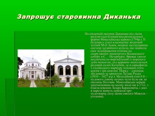 Запрошує старовинна ДиканькаЗапрошує старовинна Диканька
На південній околиці Диканьки під лісомНа південній околиці Диканьки під лісом
виділяється білокам'яна ротондальноївиділяється білокам'яна ротондальної
форми Миколаївська церква (1794р.). Їїформи Миколаївська церква (1794р.). Її
будував у стилі класицизму видатнийбудував у стилі класицизму видатний
зодчий М.О.Львов, вперше застосувавшизодчий М.О.Львов, вперше застосувавши
систему подвійного купола, що знайшласистему подвійного купола, що знайшла
своє відображення пізніше насвоє відображення пізніше на
спорудженні знаменитого Казанськогоспорудженні знаменитого Казанського
собору в С. – Петербурзі. Вражає своєюсобору в С. – Петербурзі. Вражає своєю
витонченістю вирізьблений із мореноговитонченістю вирізьблений із мореного
дуба іконостас, під церквою знаходитьсядуба іконостас, під церквою знаходиться
родовий склеп Кочубеїв, де в саркофагахродовий склеп Кочубеїв, де в саркофагах
з італійського мармуру поховано п'ятьз італійського мармуру поховано п'ять
князів і три княгині. Поряд – дзвіниця,князів і три княгині. Поряд – дзвіниця,
збудована за проектом Луїджі Русказбудована за проектом Луїджі Руска
(1810 – 1827 р.р.). Мелодійний спів її 8 –(1810 – 1827 р.р.). Мелодійний спів її 8 –
пудового дзвону колись чути було аж допудового дзвону колись чути було аж до
околиць Полтави. Миколаївська церкваоколиць Полтави. Миколаївська церква
започаткована на цьому місці ще в 17ст. ззапочаткована на цьому місці ще в 17ст. з
благословення Лазара Барановича, і досіблагословення Лазара Барановича, і досі
в народі живуть перекази пров народі живуть перекази про
чудотворну силу ікони святого Миколи –чудотворну силу ікони святого Миколи –
угодника.угодника.
 