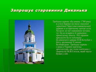 Запрошує старовинна ДиканькаЗапрошує старовинна Диканька
Троїцька церква збудована 1780 рокуТроїцька церква збудована 1780 року
в стилі бароко на місці знесеноїв стилі бароко на місці знесеної
дерев'яної Хрестовоздвиженськоїдерев'яної Хрестовоздвиженської
церкви в історичному центрі села.церкви в історичному центрі села.
Ходили до неї переважно козаки,Ходили до неї переважно козаки,
тут було відкрито й церковно –тут було відкрито й церковно –
приходську школу. Під правимприходську школу. Під правим
криласом було похованокриласом було поховано
будівничого церкви П.В.Кочубея збудівничого церкви П.В.Кочубея з
його дружиною Уляноюйого дружиною Уляною
Безбородько. Троїцька церква –Безбородько. Троїцька церква –
єдина в Україні пам'яткаєдина в Україні пам'ятка
архітектури, що тісно пов'язана зархітектури, що тісно пов'язана з
творчістю М.В.Гоголя, який частотворчістю М.В.Гоголя, який часто
бував у ній.бував у ній.
 