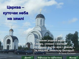 ЦаркваЦарква ‒‒
куточак небакуточак неба
на зямліна зямлі
……Словам роднай мовыСловам роднай мовы
Гавару, спяваю і малюсяГавару, спяваю і малюся
За жыцця выток мой і аснову –За жыцця выток мой і аснову –
За людзей, зямельку Беларусі.За людзей, зямельку Беларусі.
В.Гіруць-РусакевічВ.Гіруць-Русакевіч
Вярнуцца на картасхемуВярнуцца на картасхему ВыхадДалей
 