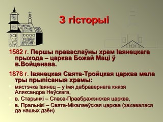 З гісторыіЗ гісторыі
1582 г.1582 г. Першы праваслаўны храм ІвянецкагаПершы праваслаўны храм Івянецкага
прыхода – царква Божай Маці ўпрыхода – царква Божай Маці ў
в.Войценава.в.Войценава.
1878 г.1878 г. Івянецкая Свята-Тройцкая царква мелаІвянецкая Свята-Тройцкая царква мела
тры прыпісаныя храмы:тры прыпісаныя храмы:
 мястэчка Івянец – у імя дабравернага князямястэчка Івянец – у імя дабравернага князя
Аляксандра Неўскага,Аляксандра Неўскага,
 в. Старынкі – Спаса-Праабражэнская царква,в. Старынкі – Спаса-Праабражэнская царква,
 в. Пральнікі – Свята-Мікалаеўская царква (захаваласяв. Пральнікі – Свята-Мікалаеўская царква (захавалася
да нашых дзён)да нашых дзён)
 