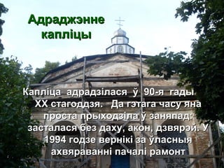 АдраджэннеАдраджэнне
капліцыкапліцы
Капліца адрадзілася ў 90-я гадыКапліца адрадзілася ў 90-я гады
ХХ стагоддзя. Да гэтага часу янаХХ стагоддзя. Да гэтага часу яна
проста прыходзіла ў заняпад:проста прыходзіла ў заняпад:
засталася без даху, акон, дзвярэй. Узасталася без даху, акон, дзвярэй. У
1994 годзе вернікі за ўласныя1994 годзе вернікі за ўласныя
ахвяраванні пачалі рамонтахвяраванні пачалі рамонт
 