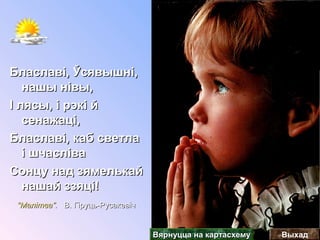 Блаславі, Ўсявышні,Блаславі, Ўсявышні,
нашы нівы,нашы нівы,
І лясы, і рэкі йІ лясы, і рэкі й
сенажаці,сенажаці,
Блаславі, каб светлаБлаславі, каб светла
і шчасліваі шчасліва
Сонцу над зямелькайСонцу над зямелькай
нашай ззяці!нашай ззяці!
““Малітва”.Малітва”. В. Гіруць-РусакевічВ. Гіруць-Русакевіч
ВыхадВярнуцца на картасхемуВярнуцца на картасхему
 