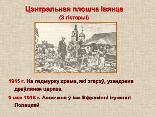 Цэнтральная плошча ІвянцаЦэнтральная плошча Івянца
(З гісторыі)(З гісторыі)
1915 г.1915 г. На падмурку храма, які згарэў, узведзенаНа падмурку храма, які згарэў, узведзена
драўляная царква.драўляная царква.
9 мая 1915 г.9 мая 1915 г. Асвечана ў імя Ефрасінні ігуменніАсвечана ў імя Ефрасінні ігуменні
ПолацкайПолацкай
 