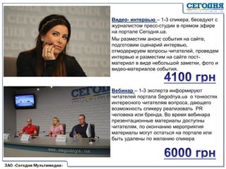 Видео- интервью – 1-3 спикера, беседуют с
журналистом пресс-студии в прямом эфире
на портале Сегодня.ua.
Мы разместим анонс события на сайте,
подготовим сценарий интервью,
отмодерируем вопросы читателей, проведем
интервью и разместим на сайте пост-
материал в виде небольшой заметки, фото и
видео-материалов события.
Вебинар – 1-3 эксперта информируют
читателей портала Segodnya.ua о тонкостях
интересного читателям вопроса, дающего
возможность спикеру реализовать PR
человека или бренда. Во время вебинара
презентационные материалы доступны
читателям, по окончанию мероприятия
материалы могут остаться на портале или
быть удалены по желанию спикера
 