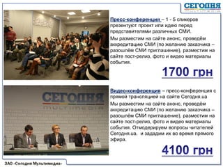 Пресс-конференция – 1 - 5 спикеров
презентуют проект или идею перед
представителями различных СМИ.
Мы разместим на сайте анонс, проведём
аккредитацию СМИ (по желанию заказчика –
разошлём СМИ приглашение), разместим на
сайте пост-релиз, фото и видео материалы
события.
Видео-конференция – пресс-конференция с
прямой трансляцией на сайте Сегодня.ua
Мы разместим на сайте анонс, проведём
аккредитацию СМИ (по желанию заказчика –
разошлём СМИ приглашение), разместим на
сайте пост-релиз, фото и видео материалы
события. Отмодерируем вопросы читателей
Сегодня.ua. и зададим их во время прямого
эфира.
 