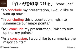 Takasugi&Company, Ltd.© ©Kisobi.jp	
“To	
  conclude	
  my	
  presenta<on,	
  I	
  would	
  like	
  to	
  
sum	
  up	
  now.”	
“In	
  concluding	
  this	
  presenta<on,	
  I	
  wish	
  to	
  
summarize	
  our	
  major	
  points.”	
“As	
  I	
  conclude	
  my	
  presenta<on,	
  I	
  wish	
  to	
  sum	
  
up	
  the	
  key	
  points.”	
“As	
  a	
  conclusion,	
  I	
  would	
  like	
  to	
  summarize	
  the	
  
major	
  points.”	
「終わりを印象づける」　“conclude”	
  
 