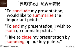 Takasugi&Company, Ltd.© ©Kisobi.jp	
“To	
  conclude	
  my	
  presenta<on,	
  I	
  
would	
  like	
  to	
  summarize	
  the	
  
important	
  points.”	
“To	
  end	
  my	
  presenta<on,	
  I	
  wish	
  to	
  
sum	
  up	
  our	
  main	
  points.”	
“I	
  like	
  to	
  close	
  my	
  presenta<on	
  by	
  
summing	
  up	
  our	
  key	
  points.”	
「要約する」　組合せ表現	
  
 