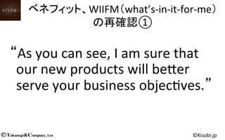 Takasugi&Company, Ltd.© ©Kisobi.jp	
“As	
  you	
  can	
  see,	
  I	
  am	
  sure	
  that	
  
our	
  new	
  products	
  will	
  be,er	
  
serve	
  your	
  business	
  objec<ves.”	
ベネフィット、WIIFM（what’s-­‐in-­‐it-­‐for-­‐me）	
  
の再確認①	
  
 