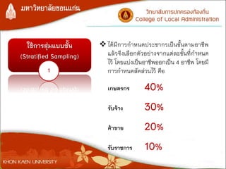ใช้การสุ่มแบบชั้น
(Stratified Sampling)
1
ได้มีการกาหนดประชากรเป็นชั้นตามอาชีพ
แล้วจึงเลือกตัวอย่างจากแต่ละชั้นที่กาหนด
ไว้ โดยแบ่งเป็นอาชีพออกเป็น 4 อาชีพ โดยมี
การกาหนดสัดส่วนไว้ คือ
เกษตรกร 40%
รับจ้าง 30%
ค้าขาย 20%
รับราชการ 10%
 