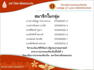 สมาชิกในกลุ่ม
นางสาวขนิษฐา บัวบกหวาน 533280007-3
นางสาวจินตนา มาเป็ง 533280010-4
นายธิติพงศ์ กุลภา 533280029-3
นายธีรศักดิ์ สมวงค์ 533280031-6
นายสมยศ ทองลัย 533280069-1
นายสิทธิพงษ์ เหล่าแค 533280072-2
วิชาระเบียบวิธีวิจัยทางรัฐประศาสนศาสตร์
สาขาการปกครองท้องถิ่นชั้นปีที่ 4
วิทยาลัยการปกครองท้องถิ่น มหาวิทยาลัยขอนแก่น
 