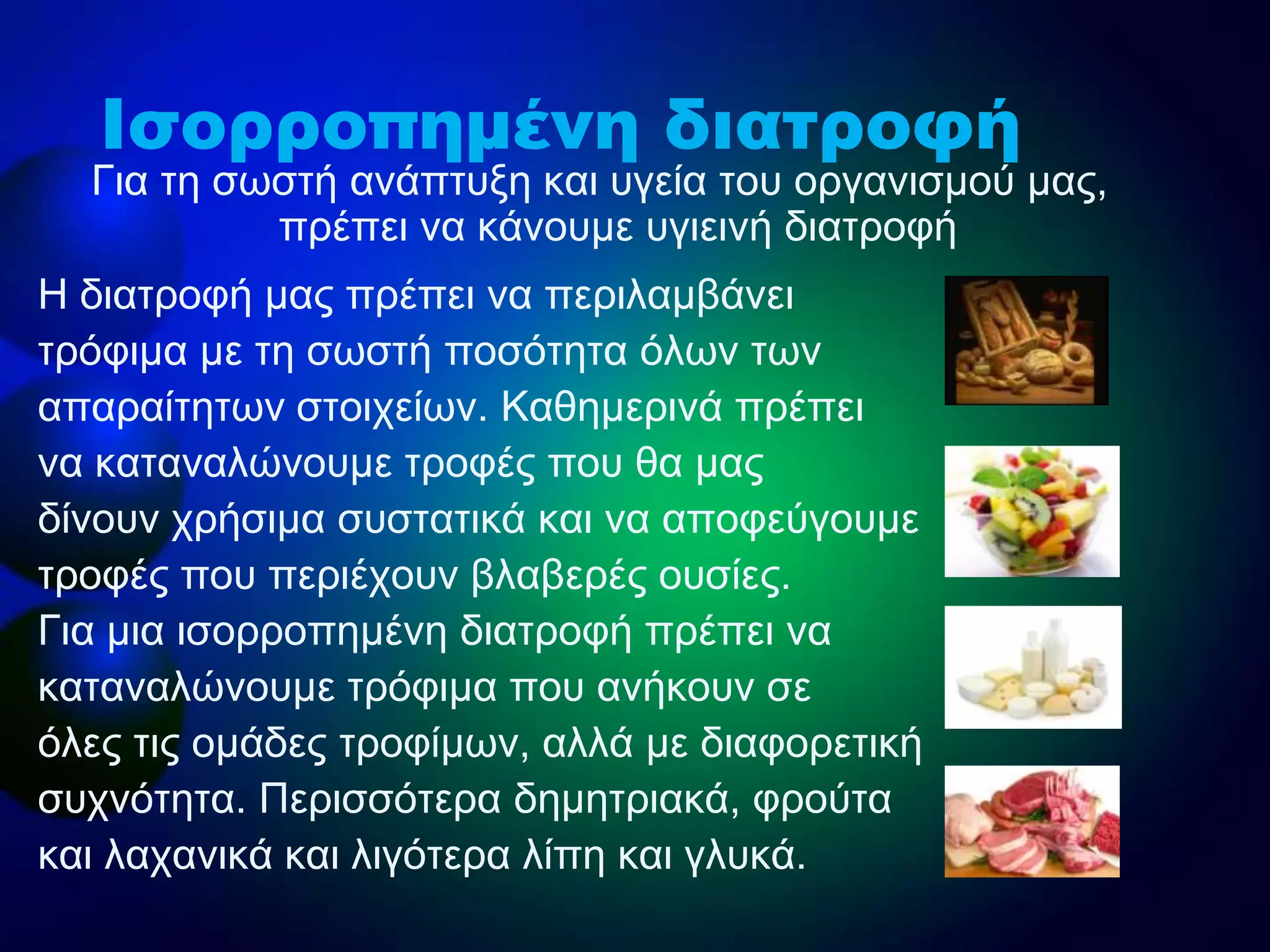 Ζ δηαηξνθή καο πξέπεη λα πεξηιακβάλεη
ηξόθηκα κε ηε ζσζηή πνζόηεηα όισλ ησλ
απαξαίηεησλ ζηνηρείσλ. Καζεκεξηλά πξέπεη
λα θαηαλαιώλνπκε ηξνθέο πνπ ζα καο
δίλνπλ ρξήζηκα ζπζηαηηθά θαη λα απνθεύγνπκε
ηξνθέο πνπ πεξηέρνπλ βιαβεξέο νπζίεο.
Γηα κηα ηζνξξνπεκέλε δηαηξνθή πξέπεη λα
θαηαλαιώλνπκε ηξόθηκα πνπ αλήθνπλ ζε
όιεο ηηο νκάδεο ηξνθίκσλ, αιιά κε δηαθνξεηηθή
ζπρλόηεηα. Πεξηζζόηεξα δεκεηξηαθά, θξνύηα
θαη ιαραληθά θαη ιηγόηεξα ιίπε θαη γιπθά.
Γηα ηε ζσζηή αλάπηπμε θαη πγεία ηνπ νξγαληζκνύ καο,
πξέπεη λα θάλνπκε πγηεηλή δηαηξνθή
Ισορροπημένη διατροφή
 