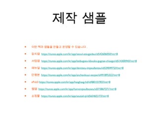 제작 샘플
• 이런 책과 앱들을 만들고 운영할 수 있습니다 .
• 잡지앱 https://itunes.apple.com/kr/app/seoul-ateugaideu/id542606050?mt=8
• 서점앱 https://itunes.apple.com/kr/app/keibugseu-kbooks-gugnae-choego/id514300943?mt=8
• 매뉴얼 https://itunes.apple.com/kr/app/dentiseu-impeullanteu/id529049723?mt=8
• 단행본 https://itunes.apple.com/kr/app/ancheolsuui-seojae/id491895322?mt=8
• ePub3 https://itunes.apple.com/kr/app/haaghaag-hd/id480101903?mt=8
• 웹앱 https://itunes.apple.com/kr/app/hamonipeulleoseu/id573867271?mt=8
• 쇼핑몰 https://itunes.apple.com/kr/app/seutail-iji/id563465173?mt=8
 