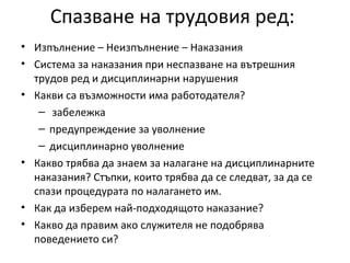 Спазване на трудовия ред:
• Изпълнение – Неизпълнение – Наказания
• Система за наказания при неспазване на вътрешния
трудов ред и дисциплинарни нарушения
• Какви са възможности има работодателя?
– забележка
– предупреждение за уволнение
– дисциплинарно уволнение
• Какво трябва да знаем за налагане на дисциплинарните
наказания? Стъпки, които трябва да се следват, за да се
спази процедурата по налагането им.
• Как да изберем най-подходящото наказание?
• Какво да правим ако служителя не подобрява
поведението си?
 