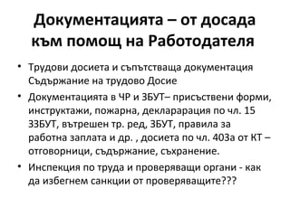 Документацията – от досада
към помощ на Работодателя
• Трудови досиета и съпътстваща документация
Съдържание на трудово Досие
• Документацията в ЧР и ЗБУТ– присъствени форми,
инструктажи, пожарна, декларарация по чл. 15
ЗЗБУТ, вътрешен тр. ред, ЗБУТ, правила за
работна заплата и др. , досиета по чл. 403а от КТ –
отговорници, съдържание, съхранение.
• Инспекция по труда и проверяващи органи - как
да избегнем санкции от проверяващите???
 