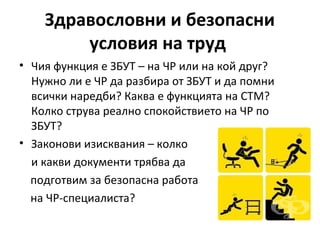 Здравословни и безопасни
условия на труд
• Чия функция е ЗБУТ – на ЧР или на кой друг?
Нужно ли е ЧР да разбира от ЗБУТ и да помни
всички наредби? Каква е функцията на СТМ?
Колко струва реално спокойствието на ЧР по
ЗБУТ?
• Законови изисквания – колко
и какви документи трябва да
подготвим за безопасна работа
на ЧР-специалиста?
 
