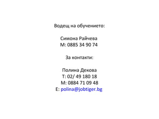 Водещ на обучението:
Симона Райчева
М: 0885 34 90 74
За контакти:
Полина Декова
Т: 02/ 49 180 18
М: 0884 71 09 48
Е: polina@jobtiger.bg
 