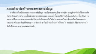 3.2 การศึกษาค้นคว้าจากเอกสารและแหล่งข้อมูล
การศึกษาค้นคว้าจากเอกสารและแหล่งข้อมูล รวมถึงการขอคาปรึกษาจากผู้ทรงคุณวุฒิจะช่วยให้เกิดแนวคิด
ในการกาหนดขอบเขตของเรื่องที่จะศึกษาได้เฉพาะเจาะจงมากยิ่งขึ้นและได้ความรู้เพิ่มเติมในเรื่องที่จะศึกษา จน
สามารถใช้ออกแบบและวางแผนดาเนินการทาโครงงานนั้นได้อย่างเหมาะสมในการศึกษาค้นคว้าจากเอกสาร
และแหล่งข้อมูลจะต้องได้คาตอบว่า จะทาอะไร ทาไมต้องทาต้องการให้เกิดอะไร ทาอย่างไร ใช้ทรัพยากรอะไร
ทากับใคร และจะเสนอผลงานอย่างไร
 